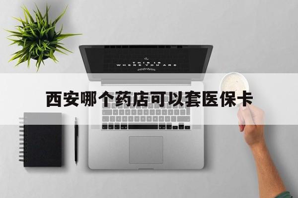 宁波最新西安哪个药店可以套医保卡方法分析(最方便真实的宁波西安市药店买药方法)